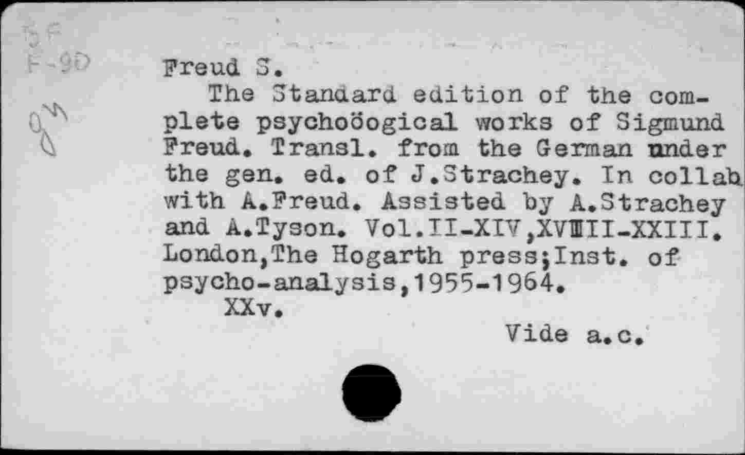 ﻿Freud S.
The Stanaard edition of the complete psychodogical works of Sigmund Freud. Transi, from the German under the gen. ed. of J.Strachey. In collah with A.Freud. Assisted by A.Strachey and A.Tyson. Vol.II-XIVjXVIII-XXIII. London,The Hogarth press;Inst. of psycho-analysis,1955-1964.
XXv.
Vide a. c.